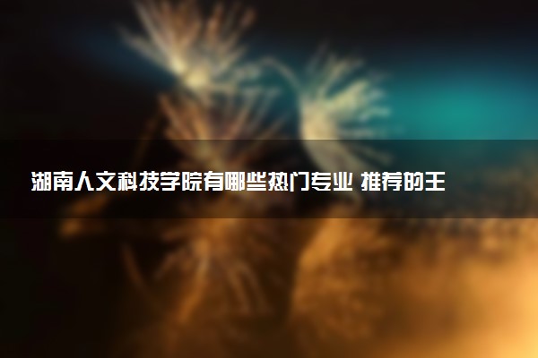 湖南人文科技学院有哪些热门专业 推荐的王牌专业