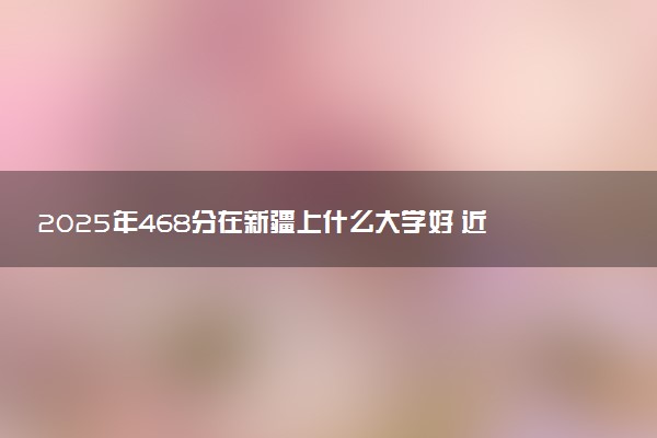 2025年468分在新疆上什么大学好 近三年录取分数线是多少