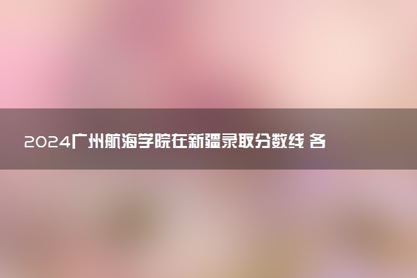2024广州航海学院在新疆录取分数线 各专业分数及位次