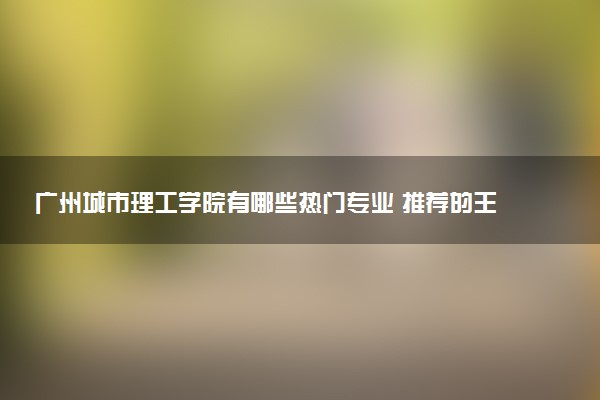 广州城市理工学院有哪些热门专业 推荐的王牌专业