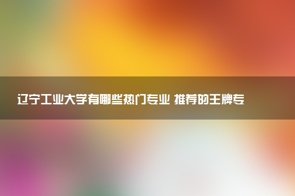 辽宁工业大学有哪些热门专业 推荐的王牌专业