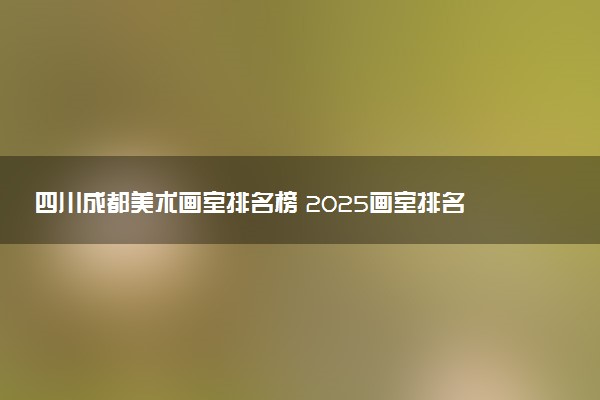 四川成都美术画室排名榜 2025画室排名