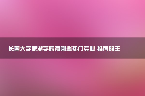 长春大学旅游学院有哪些热门专业 推荐的王牌专业