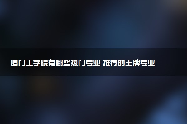 厦门工学院有哪些热门专业 推荐的王牌专业