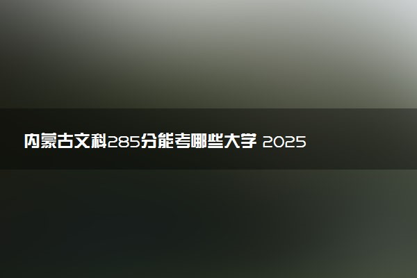 内蒙古文科285分能考哪些大学 2025考生稳上的大学名单