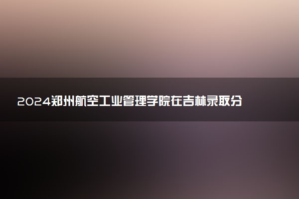 2024郑州航空工业管理学院在吉林录取分数线 各专业分数及位次