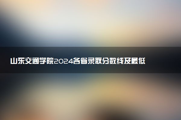 山东交通学院2024各省录取分数线及最低位次是多少