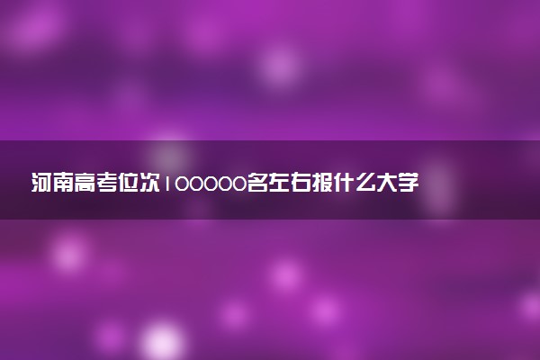 河南高考位次100000名左右报什么大学好（2025年参考）