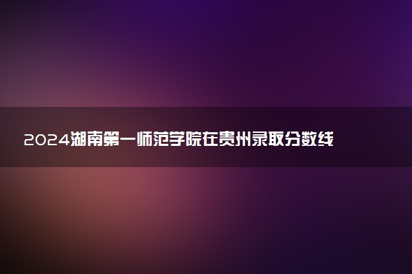 2024湖南第一师范学院在贵州录取分数线 各专业分数及位次