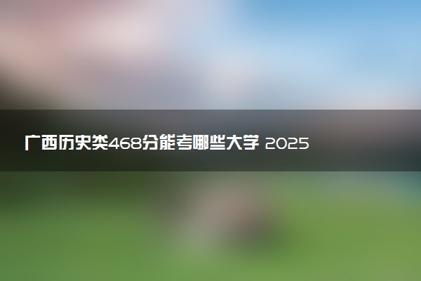 广西历史类468分能考哪些大学 2025考生稳上的大学名单