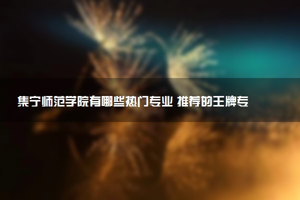 集宁师范学院有哪些热门专业 推荐的王牌专业