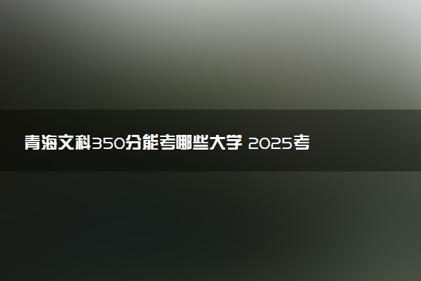 青海文科350分能考哪些大学 2025考生稳上的大学名单