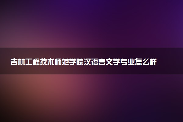 吉林工程技术师范学院汉语言文学专业怎么样 录取分数线多少