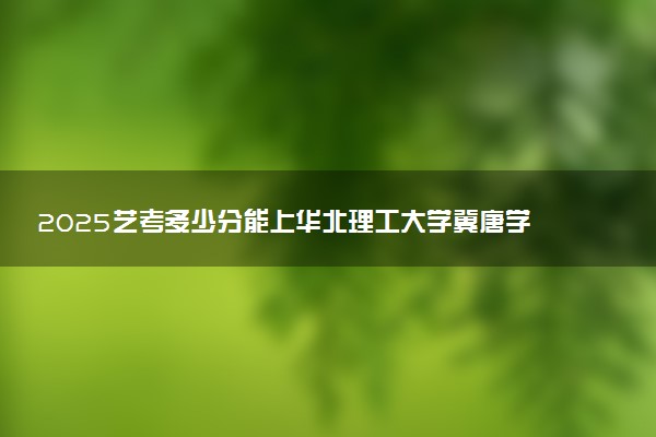 2025艺考多少分能上华北理工大学冀唐学院 最低分数线是多少