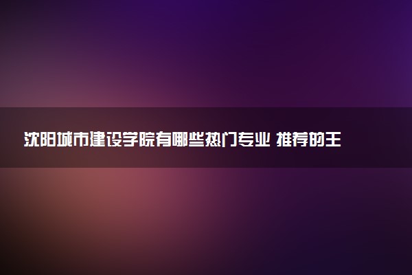 沈阳城市建设学院有哪些热门专业 推荐的王牌专业