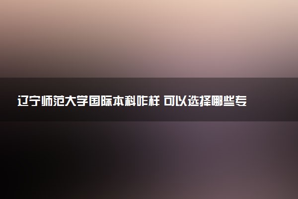 辽宁师范大学国际本科咋样 可以选择哪些专业