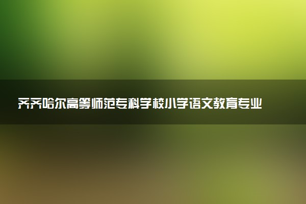 齐齐哈尔高等师范专科学校小学语文教育专业怎么样 录取分数线多少