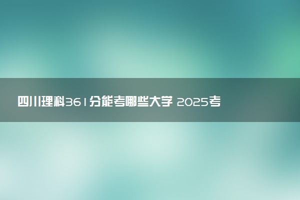 四川理科361分能考哪些大学 2025考生稳上的大学名单
