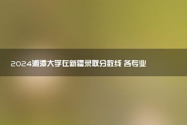 2024湘潭大学在新疆录取分数线 各专业分数及位次