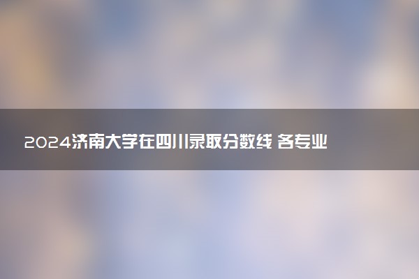 2024济南大学在四川录取分数线 各专业分数及位次