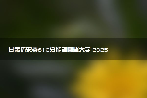 甘肃历史类610分能考哪些大学 2025考生稳上的大学名单