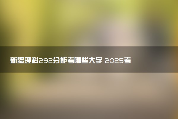 新疆理科292分能考哪些大学 2025考生稳上的大学名单