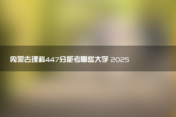 内蒙古理科447分能考哪些大学 2025考生稳上的大学名单