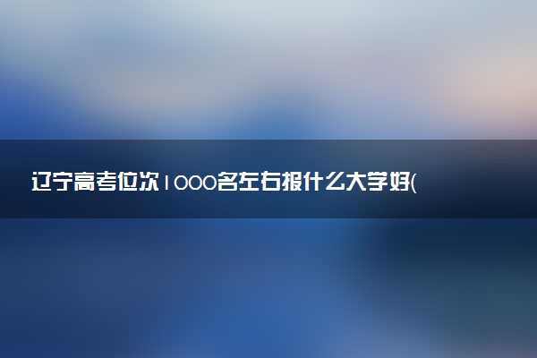 辽宁高考位次1000名左右报什么大学好（2025年参考）