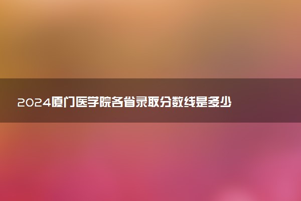 2024厦门医学院各省录取分数线是多少 最低分及位次
