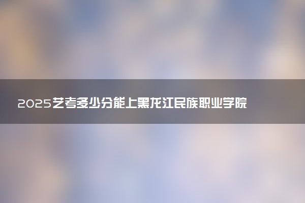 2025艺考多少分能上黑龙江民族职业学院 最低分数线是多少