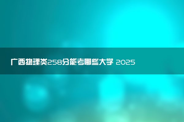 广西物理类258分能考哪些大学 2025考生稳上的大学名单