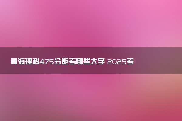 青海理科475分能考哪些大学 2025考生稳上的大学名单
