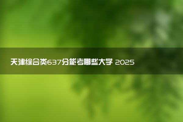 天津综合类637分能考哪些大学 2025考生稳上的大学名单