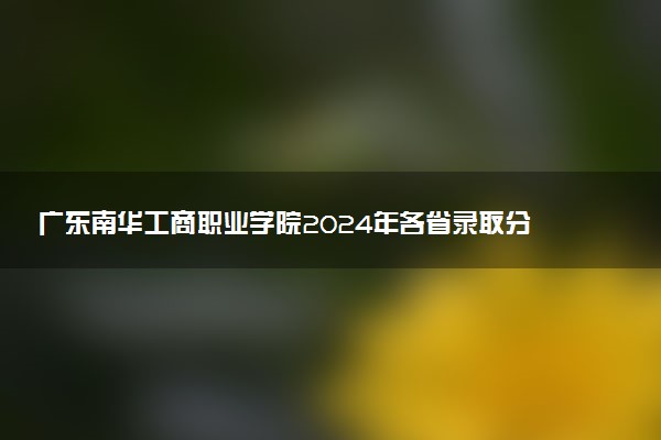 广东南华工商职业学院2024年各省录取分数线 多少分能考上