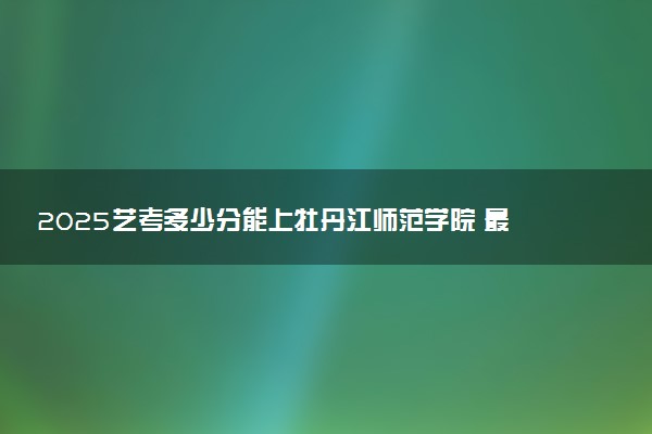 2025艺考多少分能上牡丹江师范学院 最低分数线是多少