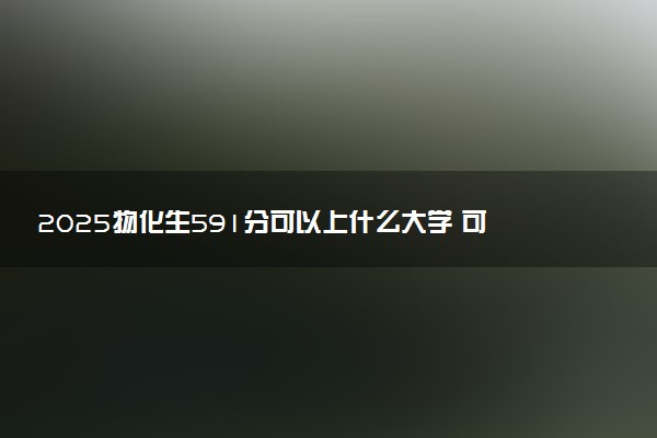 2025物化生591分可以上什么大学 可报考院校推荐