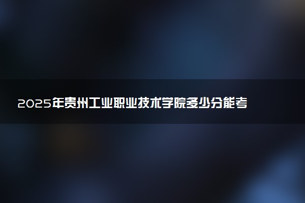 2025年贵州工业职业技术学院多少分能考上 最低分及位次