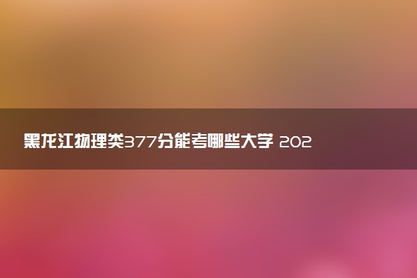 黑龙江物理类377分能考哪些大学 2025考生稳上的大学名单