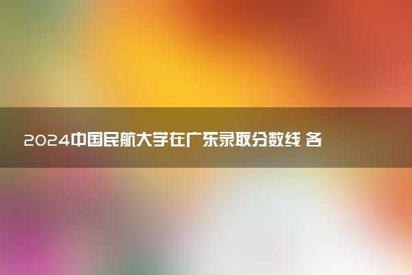 2024中国民航大学在广东录取分数线 各专业分数及位次
