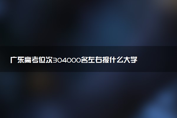 广东高考位次304000名左右报什么大学好（2025年参考）