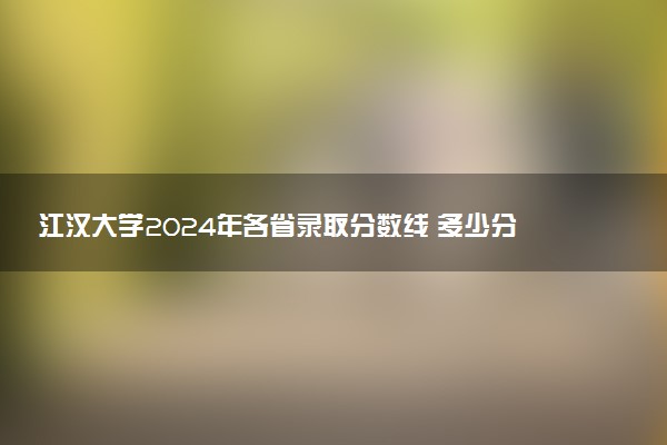 江汉大学2024年各省录取分数线 多少分能考上