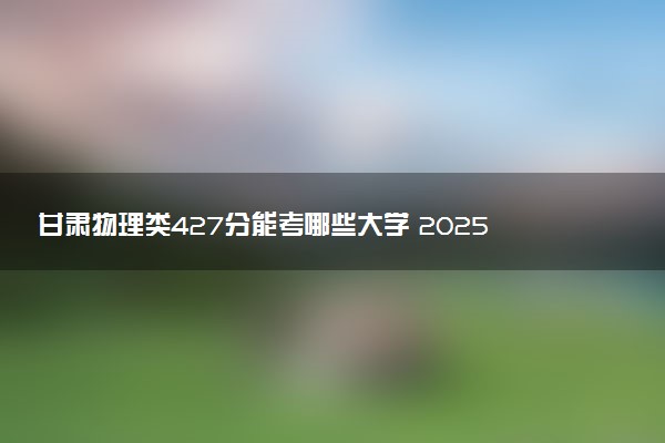 甘肃物理类427分能考哪些大学 2025考生稳上的大学名单