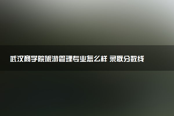 武汉商学院旅游管理专业怎么样 录取分数线多少