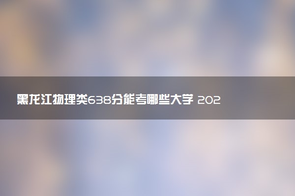 黑龙江物理类638分能考哪些大学 2025考生稳上的大学名单