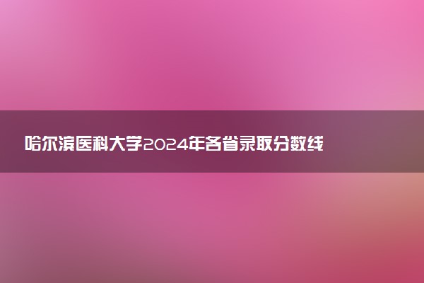 哈尔滨医科大学2024年各省录取分数线 多少分能考上
