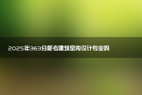 2025年363分能考建筑室内设计专业吗 363分建筑室内设计专业大学推荐