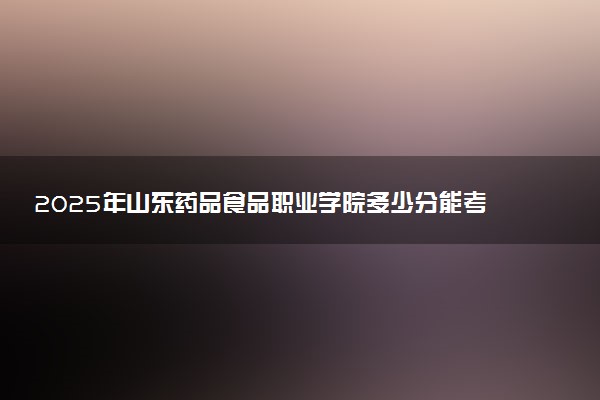 2025年山东药品食品职业学院多少分能考上 最低分及位次
