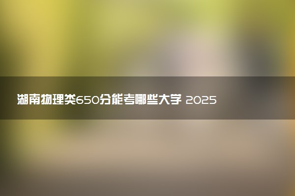 湖南物理类650分能考哪些大学 2025考生稳上的大学名单