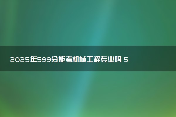 2025年599分能考机械工程专业吗 599分机械工程专业大学推荐