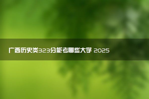 广西历史类323分能考哪些大学 2025考生稳上的大学名单